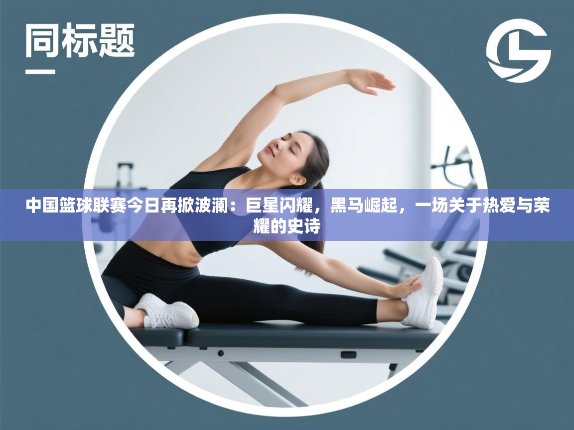 中国篮球联赛今日再掀波澜：巨星闪耀，黑马崛起，一场关于热爱与荣耀的史诗  第1张